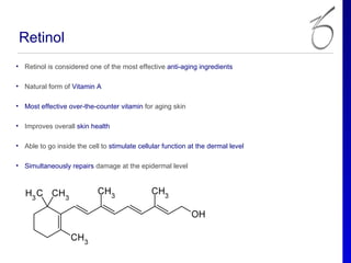 Retinol
• Retinol is considered one of the most effective anti-aging ingredients

• Natural form of Vitamin A

• Most effective over-the-counter vitamin for aging skin

• Improves overall skin health

• Able to go inside the cell to stimulate cellular function at the dermal level

• Simultaneously repairs damage at the epidermal level
 