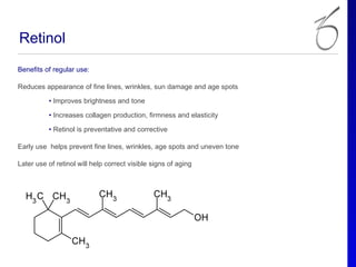 Retinol
Benefits of regular use:

Reduces appearance of fine lines, wrinkles, sun damage and age spots

          • Improves brightness and tone

          • Increases collagen production, firmness and elasticity

          • Retinol is preventative and corrective

Early use helps prevent fine lines, wrinkles, age spots and uneven tone

Later use of retinol will help correct visible signs of aging
 