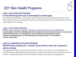 ZO® Skin Health Programs
LEVEL I: DAILY SKINCARE PROGRAM
LITTLE OR NO apparent sign of chronological or photo aging
Our Daily Skincare Program is an everyday skincare regimen to maintain healthy looking skin. These
basic tools have retinol and specialized enzymes to encourage cellular activity, repair damaged cells and
protect against future damage.



LEVEL II: ANTI-AGING PROGRAM
EARLY s ig ns of intrins ic ag ing – fine lines , uneven s kin tone, los s of firmnes s
T is o eae a ges epo rm w hh h a vn e a t g gsin aeto , h l t rp ir n
 h m d rtl g rsiv rga , it ig l d a c d ni-a in k c r o l e s o e a a d
          y                      y                        s p
pe e t a a e sin A tein rd ns s c a go t fcos rt o a ds e if
 rvn d m g d k . civ ge ie t, u h s rwh a tr, ein l n p c ic
e zm s sis inim rv gtec ll rp iru cio a drsoin tea p aa c o
 ny e a s t    po in h eu re a fn t n n e tr g h p e rn e f
                         la
y uhu h a h sin
 o tfl e l y k .
      ,  t



LEVEL III: AGGRESSIVE ANTI-AGING PROGRAM
DEFINITE signs of aging skin – wrinkles, brown patches, loose skin, large pores,
obvious damage
This aggressive program, using high concentrations of retinol, is for anyone with chronological and
environmental skin damage and skin aging concerns. Using these tools can help correct and rejuvenate
the skin, revealing radical improvement of wrinkles, fine lines, rough texture and sagging skin.
 