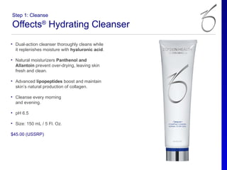 Step 1: Cleanse

Offects® Hydrating Cleanser
• Dual-action cleanser thoroughly cleans while
  it replenishes moisture with hyaluronic acid.

• Natural moisturizers Panthenol and
  Allantoin prevent over-drying, leaving skin
  fresh and clean.

• Advanced lipopeptides boost and maintain
  skin’s natural production of collagen.

• Cleanse every morning
  and evening.

• pH 6.5

• Size: 150 mL / 5 Fl. Oz.

$45.00 (USSRP)
 