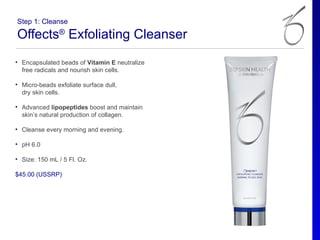 Step 1: Cleanse

Offects® Exfoliating Cleanser
• Encapsulated beads of Vitamin E neutralize
  free radicals and nourish skin cells.

• Micro-beads exfoliate surface dull,
  dry skin cells.

• Advanced lipopeptides boost and maintain
  skin’s natural production of collagen.

• Cleanse every morning and evening.

• pH 6.0

• Size: 150 mL / 5 Fl. Oz.

$45.00 (USSRP)
 