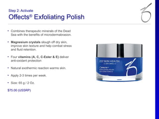 Step 2: Activate

Offects® Exfoliating Polish
• Combines therapeutic minerals of the Dead
  Sea with the benefits of microdermabrasion.

• Magnesium crystals slough off dry skin,
  improve skin texture and help combat stress
  and fluid retention.

• Four vitamins (A, C, C-Ester & E) deliver
  anti-oxidant protection

• Natural exothermic reaction warms skin.

• Apply 2-3 times per week.

• Size: 65 g / 2 Oz.

$75.00 (USSRP)
 