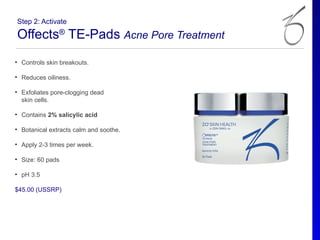 Step 2: Activate

Offects® TE-Pads Acne Pore Treatment
• Controls skin breakouts.

• Reduces oiliness.

• Exfoliates pore-clogging dead
  skin cells.

• Contains 2% salicylic acid

• Botanical extracts calm and soothe.

• Apply 2-3 times per week.

• Size: 60 pads

• pH 3.5

$45.00 (USSRP)
 