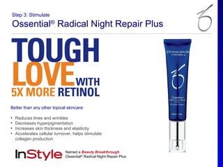 Step 3: Stimulate

Ossential® Radical Night Repair Plus




Better than any other topical skincare:

•   Reduces lines and wrinkles
•   Decreases hyperpigmentation
•   Increases skin thickness and elasticity
•   Accelerates cellular turnover, helps stimulate
    collagen production


                              Named a Beauty Breakthrough
                              Ossential® Radical Night Repair Plus
 