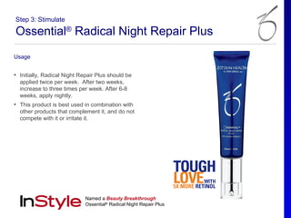 Step 3: Stimulate

Ossential® Radical Night Repair Plus
Usage


• Initially, Radical Night Repair Plus should be
  applied twice per week. After two weeks,
  increase to three times per week. After 6-8
  weeks, apply nightly.
• This product is best used in combination with
  other products that complement it, and do not
  compete with it or irritate it.




                             Named a Beauty Breakthrough
                             Ossential® Radical Night Repair Plus
 