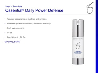 Step 3: Stimulate

Ossential® Daily Power Defense
• Reduced appearance of fine lines and wrinkles.

• Increases epidermal thickness, firmness & elasticity.

• Apply every morning.

• pH 6.8

• Size: 30 mL / 1 Fl. Oz.

$175.00 (USSRP)
 