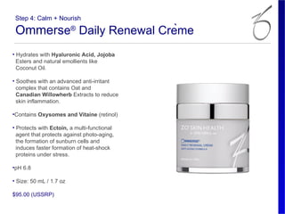 Step 4: Calm + Nourish

 Ommerse® Daily Renewal Crème
• Hydrates with Hyaluronic Acid, Jojoba
  Esters and natural emollients like
  Coconut Oil.

• Soothes with an advanced anti-irritant
  complex that contains Oat and
  Canadian Willowherb Extracts to reduce
  skin inflammation.

•Contains Oxysomes and Vitaine (retinol)

• Protects with Ectoin, a multi-functional
  agent that protects against photo-aging,
  the formation of sunburn cells and
  induces faster formation of heat-shock
  proteins under stress.

•pH 6.8

• Size: 50 mL / 1.7 oz

$95.00 (USSRP)
 