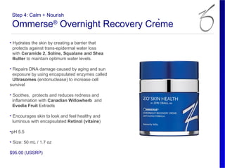 Step 4: Calm + Nourish

 Ommerse® Overnight Recovery Crème
• Hydrates the skin by creating a barrier that
  protects against trans-epidermal water loss
  with Ceramide 2, Soline, Squalane and Shea
  Butter to maintain optimum water levels.

• Repairs DNA damage caused by aging and sun
  exposure by using encapsulated enzymes called
  Ultrasomes (endonuclease) to increase cell
survival

• Soothes, protects and reduces redness and
  inflammation with Canadian Willowherb and
  Evodia Fruit Extracts

• Encourages skin to look and feel healthy and
  luminous with encapsulated Retinol (vitaine)

•pH 5.5

• Size: 50 mL / 1.7 oz

$95.00 (USSRP)
 