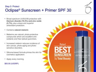 Step 5: Protect

Oclipse® Sunscreen + Primer SPF 30
• Broad spectrum UVA/UVB protection with
  titanium dioxide (10.2%) and zinc oxide
  (3.7%), plus unique and superior
  antioxidant protection.

• Contains natural melanin

• Melanins are natural, photo-protective
  compounds which are excellent anti-
  oxidants and free radical quenchers.

• Increased melanin reduces incidence of
  skin cancer, photo-aging and photo-
  sensitive disorders.

• Silicone-based formula primes the skin for
  cosmetics application.

• Apply every morning.

$65.00 (USSRP)
 