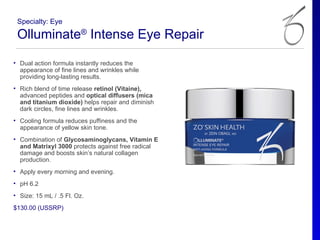 Specialty: Eye

 Olluminate® Intense Eye Repair
• Dual action formula instantly reduces the
  appearance of fine lines and wrinkles while
  providing long-lasting results.
• Rich blend of time release retinol (Vitaine),
  advanced peptides and optical diffusers (mica
  and titanium dioxide) helps repair and diminish
  dark circles, fine lines and wrinkles.
• Cooling formula reduces puffiness and the
  appearance of yellow skin tone.
• Combination of Glycosaminoglycans, Vitamin E
  and Matrixyl 3000 protects against free radical
  damage and boosts skin’s natural collagen
  production.
• Apply every morning and evening.
• pH 6.2
• Size: 15 mL / .5 Fl. Oz.
$130.00 (USSRP)
 