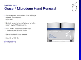 Specialty: Hand

Oraser® Microderm Hand Renewal
• Sugar crystals exfoliate the skin, leaving it
  smooth, hydrated and
  super-soft.

• Retinol, an active form of Vitamin A, helps
  restore a youthful appearance.

• Shea butter moisturizes and leaves
  a light after-feel. Rinses easily.

• Massage at least once a week.

• Size: 30 g / 1.0 Oz.

$50.00 (USSRP)
 