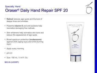Specialty: Hand

Oraser® Daily Hand Repair SPF 20
• Retinol reduces age spots and the look of
  deeper lines and wrinkles.

• Powerful vitamin E and anti-oxidants help
  neutralize damaging free radicals.

• Skin whiteners help normalize skin tone and
  reduce the appearance of age spots.

• Broad spectrum protection (avobenzone)
  against UVA (aging rays) and UVB (burning
  rays)

• Apply every morning.

• pH 6.0

• Size: 100 mL / 3.4 Fl. Oz.

$65.00 (USSRP)
 