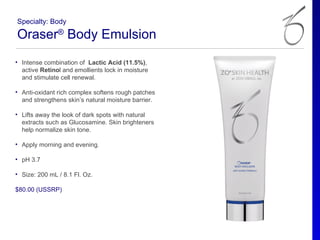 Specialty: Body

Oraser® Body Emulsion
• Intense combination of Lactic Acid (11.5%),
  active Retinol and emollients lock in moisture
  and stimulate cell renewal.

• Anti-oxidant rich complex softens rough patches
  and strengthens skin’s natural moisture barrier.

• Lifts away the look of dark spots with natural
  extracts such as Glucosamine. Skin brighteners
  help normalize skin tone.

• Apply morning and evening.

• pH 3.7

• Size: 200 mL / 8.1 Fl. Oz.

$80.00 (USSRP)
 