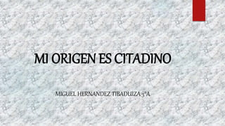 MI ORIGEN ES CITADINO
MIGUEL HERNANDEZ TIBADUIZA 3°A
 