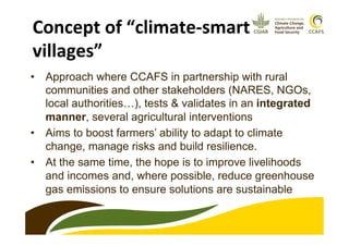 •  Approach where CCAFS in partnership with rural
communities and other stakeholders (NARES, NGOs,
local authorities…), tests & validates in an integrated
manner, several agricultural interventions
•  Aims to boost farmers’ ability to adapt to climate
change, manage risks and build resilience.
•  At the same time, the hope is to improve livelihoods
and incomes and, where possible, reduce greenhouse
gas emissions to ensure solutions are sustainable
Concept	
  of	
  “climate-­‐smart	
  
villages”	
  
 