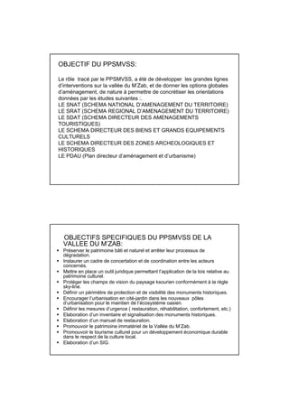 OBJECTIF DU PPSMVSS:

Le rôle tracé par le PPSMVSS, a été de développer les grandes lignes
d’interventions sur la vallée du M’Zab, et de donner les options globales
d’aménagement, de nature à permettre de concrétiser les orientations
données par les études suivantes :.
LE SNAT (SCHEMA NATIONAL D’AMENAGEMENT DU TERRITOIRE)
LE SRAT (SCHEMA REGIONAL D’AMENAGEMENT DU TERRITOIRE)
LE SDAT (SCHEMA DIRECTEUR DES AMENAGEMENTS
TOURISTIQUES)
LE SCHEMA DIRECTEUR DES BIENS ET GRANDS EQUIPEMENTS
CULTURELS
LE SCHEMA DIRECTEUR DES ZONES ARCHEOLOGIQUES ET
HISTORIQUES
LE PDAU (Plan directeur d’aménagement et d’urbanisme)




  OBJECTIFS SPECIFIQUES DU PPSMVSS DE LA
  VALLEE DU M’ZAB:
  Préserver le patrimoine bâti et naturel et arrêter leur processus de
  dégradation.
  Instaurer un cadre de concertation et de coordination entre les acteurs
  concernés.
  Mettre en place un outil juridique permettant l’application de la lois relative au
  patrimoine culturel.
  Protéger les champs de vision du paysage ksourien conformément à la règle
  sky-line.
  Définir un périmètre de protection et de visibilité des monuments historiques.
  Encourager l’urbanisation en cité-jardin dans les nouveaux pôles
  d’urbanisation pour le maintien de l’écosystéme oasien.
  Définir les mesures d’urgence ( restauration, réhabilitation, confortement, etc.)
  Elaboration d’un inventaire et signalisation des monuments historiques.
  Elaboration d’un manuel de restauration.
  Promouvoir le patrimoine immatériel de la Vallée du M’Zab.
  Promouvoir le tourisme culturel pour un développement économique durable
  dans le respect de la culture local.
  Elaboration d’un SIG.
 
