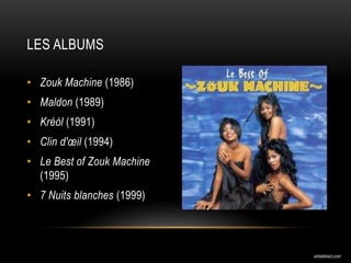 • Zouk Machine (1986)
• Maldon (1989)
• Kréòl (1991)
• Clin d'œil (1994)
• Le Best of Zouk Machine
(1995)
• 7 Nuits blanches (1999)
LES ALBUMS
artistdirect.com
 
