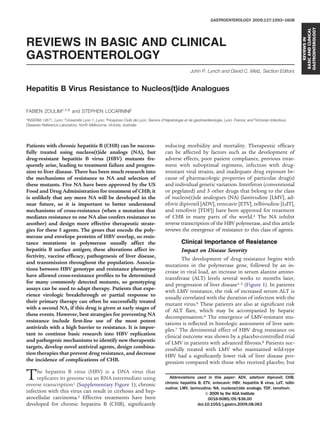 GASTROENTEROLOGY 2009;137:1593–1608




                                                                                                                                                                 GASTROENTEROLOGY
                                                                                                                                                                 BASIC AND CLINICAL
                                                                                                                                                                     REVIEWS IN
REVIEWS IN BASIC AND CLINICAL
GASTROENTEROLOGY
                                                                                                   John P. Lynch and David C. Metz, Section Editors


Hepatitis B Virus Resistance to Nucleos(t)ide Analogues

FABIEN ZOULIM*,‡,§ and STEPHEN LOCARNINI
*INSERM, U871, Lyon; ‡Université Lyon 1, Lyon; §Hospices Civils de Lyon, Service d’hépatologie et de gastroentérologie, Lyon, France; and Victorian Infectious
Diseases Reference Laboratory, North Melbourne, Victoria, Australia




Patients with chronic hepatitis B (CHB) can be success-                             reducing morbidity and mortality. Therapeutic efﬁcacy
fully treated using nucleos(t)ide analogs (NA), but                                 can be affected by factors such as the development of
drug-resistant hepatitis B virus (HBV) mutants fre-                                 adverse effects, poor patient compliance, previous treat-
quently arise, leading to treatment failure and progres-                            ment with suboptimal regimens, infection with drug-
sion to liver disease. There has been much research into                            resistant viral strains, and inadequate drug exposure be-
the mechanisms of resistance to NA and selection of                                 cause of pharmacologic properties of particular drug(s)
these mutants. Five NA have been approved by the US                                 and individual genetic variation. Interferon (conventional
Food and Drug Administration for treatment of CHB; it                               or pegylated) and 5 other drugs that belong to the class
is unlikely that any more NA will be developed in the                               of nucleos(t)ide analogues (NA) (lamivudine [LMV], ad-
near future, so it is important to better understand                                efovir dipivoxil [ADV], entecavir [ETV], telbivudine [LdT],
mechanisms of cross-resistance (when a mutation that                                and tenofovir [TDF]) have been approved for treatment
mediates resistance to one NA also confers resistance to                            of CHB in many parts of the world.2 The NA inhibit
another) and design more effective therapeutic strate-                              reverse transcription of the HBV polymerase, and this article
gies for these 5 agents. The genes that encode the poly-                            reviews the emergence of resistance to this class of agents.
merase and envelope proteins of HBV overlap, so resis-
tance mutations in polymerase usually affect the                                              Clinical Importance of Resistance
hepatitis B surface antigen; these alterations affect in-                                     Impact on Disease Severity
fectivity, vaccine efﬁcacy, pathogenesis of liver disease,
                                                                                            The development of drug resistance begins with
and transmission throughout the population. Associa-
                                                                                    mutations in the polymerase gene, followed by an in-
tions between HBV genotype and resistance phenotype
                                                                                    crease in viral load, an increase in serum alanine amino-
have allowed cross-resistance proﬁles to be determined
                                                                                    transferase (ALT) levels several weeks to months later,
for many commonly detected mutants, so genotyping
                                                                                    and progression of liver disease3–5 (Figure 1). In patients
assays can be used to adapt therapy. Patients that expe-
                                                                                    with LMV resistance, the risk of increased serum ALT is
rience virologic breakthrough or partial response to
                                                                                    usually correlated with the duration of infection with the
their primary therapy can often be successfully treated
                                                                                    mutant virus.6 These patients are also at signiﬁcant risk
with a second NA, if this drug is given at early stages of
                                                                                    of ALT ﬂare, which may be accompanied by hepatic
these events. However, best strategies for preventing NA
                                                                                    decompensation.6 The emergence of LMV-resistant mu-
resistance include ﬁrst-line use of the most potent                                 tations is reﬂected in histologic assessment of liver sam-
antivirals with a high barrier to resistance. It is impor-                          ples.7 The detrimental effect of HBV drug resistance on
tant to continue basic research into HBV replication                                clinical outcome was shown by a placebo-controlled trial
and pathogenic mechanisms to identify new therapeutic                               of LMV in patients with advanced ﬁbrosis.8 Patients suc-
targets, develop novel antiviral agents, design combina-                            cessfully treated with LMV who maintained wild-type
tion therapies that prevent drug resistance, and decrease                           HBV had a signiﬁcantly lower risk of liver disease pro-
the incidence of complications of CHB.                                              gression compared with those who received placebo, but

T    he hepatitis B virus (HBV) is a DNA virus that
     replicates its genome via an RNA intermediate using
reverse transcription1 (Supplementary Figure 1); chronic
                                                                                      Abbreviations used in this paper: ADV, adefovir dipivoxil; CHB,
                                                                                    chronic hepatitis B; ETV, entecavir; HBV, hepatitis B virus; LdT, telbi-
                                                                                    vudine; LMV, lamivudine; NA, nucleos(t)ide analogs; TDF, tenofovir.
infection with this virus can result in cirrhosis and hep-                                                © 2009 by the AGA Institute
atocellular carcinoma.2 Effective treatments have been                                                     0016-5085/09/$36.00
developed for chronic hepatitis B (CHB), signiﬁcantly                                                 doi:10.1053/j.gastro.2009.08.063
 