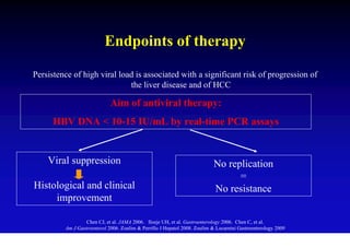 Endpoints of therapy

Persistence of high viral load is associated with a significant risk of progression of
                             the liver disease and of HCC

                             Aim of antiviral therapy:
      HBV DNA < 10-15 IU/mL by real-time PCR assays


    Viral suppression                                                      No replication
                                                                                 =
Histological and clinical                                                  No resistance
     improvement

                  Chen CJ, et al. JAMA 2006. Iloeje UH, et al. Gastroenterology 2006. Chen C, et al.
         Am J Gastroenterol 2006. Zoulim & Perrillo J Hepatol 2008. Zoulim & Locarnini Gastroenterology 2009
 