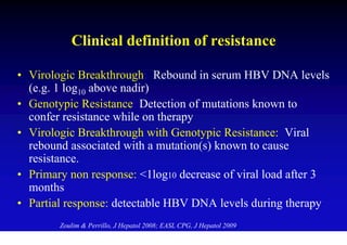 Clinical definition of resistance

• Virologic Breakthrough: Rebound in serum HBV DNA levels
  (e.g. 1 log10 above nadir)
• Genotypic Resistance: Detection of mutations known to
  confer resistance while on therapy
• Virologic Breakthrough with Genotypic Resistance: Viral
  rebound associated with a mutation(s) known to cause
  resistance.
• Primary non response: <1log10 decrease of viral load after 3
  months
• Partial response: detectable HBV DNA levels during therapy
        Zoulim & Perrillo, J Hepatol 2008; EASL CPG, J Hepatol 2009
 
