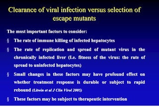 Clearance of viral infection versus selection of
                escape mutants
The most important factors to consider:
§ The rate of immune killing of infected hepatocytes
§ The rate of replication and spread of mutant virus in the
   chronically infected liver (I.e. fitness of the virus: the rate of
   spread to uninfected hepatocytes)
§ Small changes in these factors may have profound effect on
   whether treatment response is durable or subject to rapid
   rebound (Litwin et al J Clin Virol 2005)
§ These factors may be subject to therapeutic intervention
 