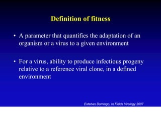 Definition of fitness

• A parameter that quantifies the adaptation of an
  organism or a virus to a given environment

• For a virus, ability to produce infectious progeny
  relative to a reference viral clone, in a defined
  environment



                            Esteban Domingo, In Fields Virology 2007
 