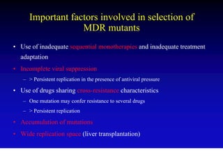 Important factors involved in selection of
                   MDR mutants
• Use of inadequate sequential monotherapies and inadequate treatment
  adaptation
• Incomplete viral suppression
   – > Persistent replication in the presence of antiviral pressure

• Use of drugs sharing cross-resistance characteristics
   – One mutation may confer resistance to several drugs
   – > Persistent replication

• Accumulation of mutations
• Wide replication space (liver transplantation)
 