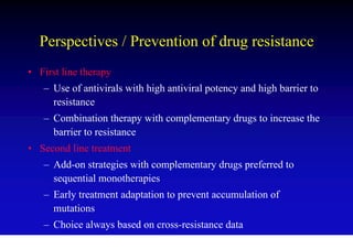 Perspectives / Prevention of drug resistance
• First line therapy
   – Use of antivirals with high antiviral potency and high barrier to
     resistance
   – Combination therapy with complementary drugs to increase the
     barrier to resistance
• Second line treatment
   – Add-on strategies with complementary drugs preferred to
     sequential monotherapies
   – Early treatment adaptation to prevent accumulation of
     mutations
   – Choice always based on cross-resistance data
 