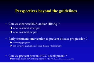 Perspectives beyond the guidelines


• Can we clear cccDNA and/or HBsAg ?
      new treatment strategies
      new treatment targets

• Early treatment intervention to prevent disease progression ?
     screening program
     non invasive evaluation of liver disease / biomarkers



• Can we prevent prevent HCC development ?
    decreased risk of HCC if HBsg clearance <50 yrs (Yuen et al, Gastroenterology 2008)
 