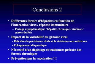 Conclusions 2

• Différentes formes d’hépatites en fonction de
  l’interaction virus / réponse immunitaire
  – Portage asymptomatique / hépatite chronique / cirrhose /
    cancer du foie
• Impact de la variabilité du génome viral
  - Role dans la persistance virale et la résistance aux antiviraux
  - Echappement diagnostique
• Nécessité d’un dépistage et traitement précoce des
  formes chroniques
• Prévention par la vaccination !!!
 
