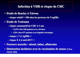 Infection à VHB et risque de CHC

• Etude de Beasley à Taiwan
   – risque relatif = 100 chez les porteurs de l'AgHBs
• Etude de Tsukuma
   – risque cumumatif de CHC à 3 ans
      • 12,5% chez 240 patients avec cirrhose
      • 3,8% chez 677 patients avec hépatite chronique
   – risque x 7 si AgHBs +
   – risque X 4 si anti-HCV +
• Facteurs associés : alcool, tabac, aflatoxine
• Diminution incidence avec la vaccination de masse (Chen,
 NEJM 1995)
 