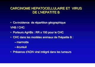 CARCINOME HEPATOCELLULAIRE ET VIRUS
           DE L'HEPATITE B


• Co-incidence de répartition géographique
VHB / CHC
• Porteurs AgHBs : RR x 100 pour le CHC
• CHC dans les modèles animaux de l'hépatite B :
   – marmotte
   – écureuil
• Présence d'ADN viral intégré dans les tumeurs
 