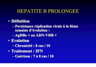 HEPATITE B PROLONGEE
• Définition
  – Persistance réplication virale à la 8ème
    semaine d’évolution :
  – AgHBe + ou ADN-VHB +
• Evolution
  – Chronicité : 8 cas / 10
• Traitement : IFN
  – Guérison : 7 à 8 cas / 10
 