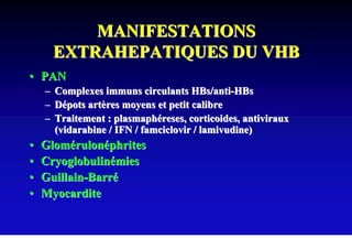 MANIFESTATIONS
      EXTRAHEPATIQUES DU VHB
• PAN
    – Complexes immuns circulants HBs/anti-HBs
    – Dépots artères moyens et petit calibre
    – Traitement : plasmaphéreses, corticoides, antiviraux
      (vidarabine / IFN / famciclovir / lamivudine)
•   Glomérulonéphrites
•   Cryoglobulinémies
•   Guillain-Barré
•   Myocardite
 
