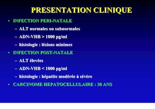 PRESENTATION CLINIQUE
• INFECTION PERI-NATALE
  – ALT normales ou subnormales
  – ADN-VHB > 1000 pg/ml
  – histologie : lésions minimes
• INFECTION POST-NATALE
  – ALT élevées
  – ADN-VHB < 1000 pg/ml
  – histologie : hépatite modérée à sévère
• CARCINOME HEPATOCELLULAIRE : 30 ANS
 
