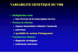 VARIABILITE GENETIQUE DU VHB


• Multiplication virale
   » taux d'erreur de la transcriptase inverse
• Pression de sélection
   » réponse immunitaire cellulaire / humorale
   » antiviraux
   -> possibilité de variants d'échappement
• Conséquences cliniques
   » diagnostic sérologique
   » traitements antiviraux
 
