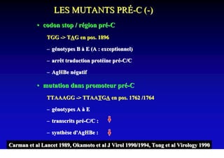 LES MUTANTS PRÉ-C (-)
           • codon stop / région pré-C
               TGG -> TAG en pos. 1896

               – génotypes B à E (A : exceptionnel)

               – arrêt traduction protéine pré-C/C

               – AgHBe négatif

           • mutation dans promoteur pré-C
               TTAAAGG -> TTAATGA en pos. 1762 /1764

               – génotypes A à E

               – transcrits pré-C/C :

               – synthèse d'AgHBe :

Carman et al Lancet 1989, Okamoto et al J Virol 1990/1994, Tong et al Virology 1990
 