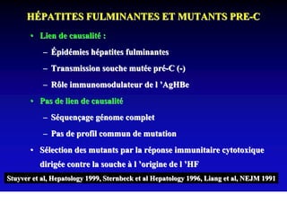 HÉPATITES FULMINANTES ET MUTANTS PRE-C
       • Lien de causalité :
           – Épidémies hépatites fulminantes
           – Transmission souche mutée pré-C (-)
           – Rôle immunomodulateur de l ’AgHBe
       • Pas de lien de causalité
           – Séquençage génome complet
           – Pas de profil commun de mutation
       • Sélection des mutants par la réponse immunitaire cytotoxique
          dirigée contre la souche à l ’origine de l ’HF
Stuyver et al, Hepatology 1999, Sternbeck et al Hepatology 1996, Liang et al, NEJM 1991
 