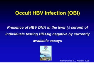 Occult HBV Infection (OBI)

Presence of HBV DNA in the liver (± serum) of
individuals testing HBsAg negative by currently
               available assays




                              Raimondo et al, J Hepatol 2008
 