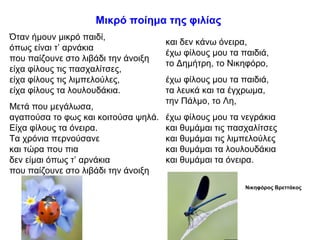 Μικρό ποίημα της φιλίας
Όταν ήμουν μικρό παιδί,
όπως είναι τ’ αρνάκια
που παίζουνε στο λιβάδι την άνοιξη
είχα φίλους τις πασχαλίτσες,
είχα φίλους τις λιμπελούλες,
είχα φίλους τα λουλουδάκια.
Μετά που μεγάλωσα,
αγαπούσα το φως και κοιτούσα ψηλά.
Είχα φίλους τα όνειρα.
Τα χρόνια περνούσανε
και τώρα που πια
δεν είμαι όπως τ’ αρνάκια
που παίζουνε στο λιβάδι την άνοιξη
και δεν κάνω όνειρα,
έχω φίλους μου τα παιδιά,
το Δημήτρη, το Νικηφόρο,
έχω φίλους μου τα παιδιά,
τα λευκά και τα έγχρωμα,
την Πάλμο, το Λη,
έχω φίλους μου τα νεγράκια
και θυμάμαι τις πασχαλίτσες
και θυμάμαι τις λιμπελούλες
και θυμάμαι τα λουλουδάκια
και θυμάμαι τα όνειρα.
Νικηφόρος Βρεττάκος
 