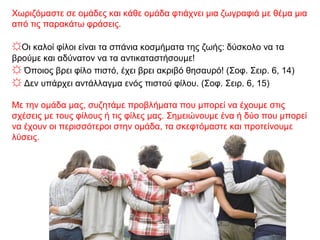 Χωριζόμαστε σε ομάδες και κάθε ομάδα φτιάχνει μια ζωγραφιά με θέμα μια
από τις παρακάτω φράσεις.
☼Οι καλοί φίλοι είναι τα σπάνια κοσμήματα της ζωής: δύσκολο να τα
βρούμε και αδύνατον να τα αντικαταστήσουμε!
☼ Όποιος βρει φίλο πιστό, έχει βρει ακριβό θησαυρό! (Σοφ. Σειρ. 6, 14)
☼ Δεν υπάρχει αντάλλαγμα ενός πιστού φίλου. (Σοφ. Σειρ. 6, 15)
Με την ομάδα μας, συζητάμε προβλήματα που μπορεί να έχουμε στις
σχέσεις με τους φίλους ή τις φίλες μας. Σημειώνουμε ένα ή δύο που μπορεί
να έχουν οι περισσότεροι στην ομάδα, τα σκεφτόμαστε και προτείνουμε
λύσεις.
 