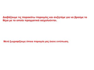 Διαβάζουμε τις παρακάτω παροιμίες και συζητάμε για να βρούμε το
θέμα με το οποίο πραγματικά ασχολούνται.
Μετά ζωγραφίζουμε όποια παροιμία μας έκανε εντύπωση.
 