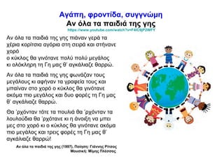 Αγάπη, φροντίδα, συγγνώμη
Αν όλα τα παιδιά της γης
https://www.youtube.com/watch?v=F4IC9jP2WFY
Αν όλα τα παιδιά της γης πιάναν γερά τα
χέρια κορίτσια αγόρια στη σειρά και στήνανε
χορό
ο κύκλος θα γινότανε πολύ πολύ μεγάλος
κι ολόκληρη τη Γη μας θ’ αγκάλιαζε θαρρώ.
Αν όλα τα παιδιά της γης φωνάζαν τους
μεγάλους κι αφήναν τα γραφεία τους και
μπαίναν στο χορό ο κύκλος θα γινότανε
ακόμα πιο μεγάλος και δυο φορές τη Γη μας
θ’ αγκάλιαζε θαρρώ.
Θα ’ρχόνταν τότε τα πουλιά θα ’ρχόνταν τα
λουλούδια θα ’ρχότανε κι η άνοιξη να μπει
μες στο χορό κι ο κύκλος θα γινότανε ακόμα
πιο μεγάλος και τρεις φορές τη Γη μας θ’
αγκάλιαζε θαρρώ!
Αν όλα τα παιδιά της γης (1997), Ποίηση: Γιάννης Ρίτσος
Μουσική: Μίμης Πλέσσας
 