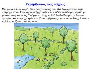 Γκρεμίζοντας τους τοίχους
Μια φορά κι έναν καιρό, ήταν ένας γίγαντας που είχε ένα ωραίο σπίτι με
υπέροχο κήπο. Στον κήπο υπήρχαν όλων των ειδών τα δέντρα, γεμάτα με
γλυκύτατους καρπούς. Υπήρχαν επίσης πολλά λουλούδια με ευωδιαστά
αρώματα και υπέροχα χρώματα. Όταν ο γίγαντας έλειπε τα παιδιά χαίρονταν
πολύ να παίζουν στον κήπο του.
 