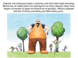 Ξαφνικά, ένα απόγευμα γύρισε ο γίγαντας μετά από πολύ καιρό απουσίας.
Βλέποντας τα παιδιά μέσα στον αγαπημένο του κήπο, θύμωσε πάρα πολύ.
Άρχισε να κουνάει τα χέρια του δυνατά και να φωνάζει: «Φύγετε γρήγορα
από δω! Ο κήπος είναι δικός μου! Μόνο δικός μου!».
 