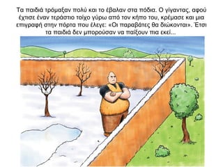 Τα παιδιά τρόμαξαν πολύ και το έβαλαν στα πόδια. Ο γίγαντας, αφού
έχτισε έναν τεράστιο τοίχο γύρω από τον κήπο του, κρέμασε και μια
επιγραφή στην πόρτα που έλεγε: «Οι παραβάτες θα διώκονται». Έτσι
τα παιδιά δεν μπορούσαν να παίξουν πια εκεί...
 