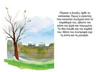 Πέρασε η άνοιξη, ήρθε το
καλοκαίρι. Όμως ο γίγαντας
που κοιτούσε συνέχεια από το
παράθυρό του, έβλεπε τον
κήπο του ξερό και παγωμένο.
Το ίδιο ένιωθε και την καρδιά
του. Μόνη του συντροφιά είχε
τη λύπη και τη μοναξιά.
 