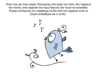 Ήταν έτσι για πολύ καιρό. Κλεισμένος στο ψηλό του σπίτι, δεν περίμενε
πια τίποτα, όταν ξαφνικά ένα πρωί άκουσε ένα πουλί να κελαηδάει.
Έτρεξε έκπληκτος στο παράθυρο να δει από πού ερχόταν αυτό το
γλυκό κελάηδημα και τι να δει;
 