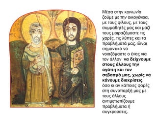 Μέσα στην κοινωνία
ζούμε με την οικογένεια,
με τους φίλους, με τους
συμμαθητές μας και μαζί
τους μοιραζόμαστε τις
χαρές, τις λύπες και τα
προβλήματά μας. Είναι
σημαντικό να
νοιαζόμαστε ο ένας για
τον άλλον· να δείχνουμε
στους άλλους την
αγάπη και τον
σεβασμό μας, χωρίς να
κάνουμε διακρίσεις,
όσο κι αν κάποιες φορές
στη συνύπαρξή μας με
τους άλλους
αντιμετωπίζουμε
προβλήματα ή
συγκρούσεις.
 