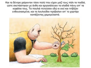 Και τα δέντρα χαίρονταν τόσο πολύ που είχαν μαζί τους πάλι τα παιδιά,
ώστε σκεπάστηκαν με άνθη και αργοσάλευαν τα κλαδιά πάνω απ’ τα
κεφάλια τους. Τα πουλιά πετούσαν εδώ κι εκεί και τιτίβιζαν
ενθουσιασμένα, και τα λουλούδια πρόβαλαν απ’ το χορτάρι
κοιτάζοντας χαμογελαστά.
 